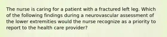 The nurse is caring for a patient with a fractured left leg. Which of the following findings during a neurovascular assessment of the lower extremities would the nurse recognize as a priority to report to the health care provider?