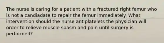 The nurse is caring for a patient with a fractured right femur who is not a candiadate to repair the femur immediately. What intervention should the nurse antiplatelets the physician will order to relieve muscle spasm and pain until surgery is performed?