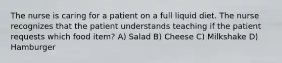 The nurse is caring for a patient on a full liquid diet. The nurse recognizes that the patient understands teaching if the patient requests which food item? A) Salad B) Cheese C) Milkshake D) Hamburger