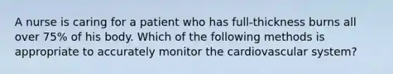 A nurse is caring for a patient who has full-thickness burns all over 75% of his body. Which of the following methods is appropriate to accurately monitor the cardiovascular system?