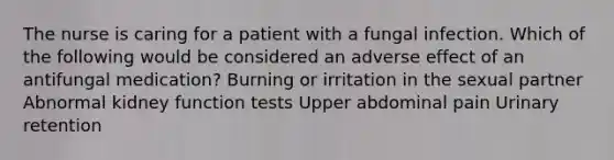 The nurse is caring for a patient with a fungal infection. Which of the following would be considered an adverse effect of an antifungal medication? Burning or irritation in the sexual partner Abnormal kidney function tests Upper abdominal pain Urinary retention