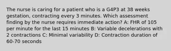 The nurse is caring for a patient who is a G4P3 at 38 weeks gestation, contracting every 3 minutes. Which assessment finding by the nurse requires immediate action? A: FHR of 105 per minute for the last 15 minutes B: Variable decelerations with 2 contractions C: Minimal variability D: Contraction duration of 60-70 seconds