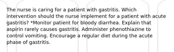 The nurse is caring for a patient with gastritis. Which intervention should the nurse implement for a patient with acute gastritis? *Monitor patient for bloody diarrhea. Explain that aspirin rarely causes gastritis. Administer phenothiazine to control vomiting. Encourage a regular diet during the acute phase of gastritis.