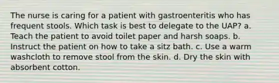 The nurse is caring for a patient with gastroenteritis who has frequent stools. Which task is best to delegate to the UAP? a. Teach the patient to avoid toilet paper and harsh soaps. b. Instruct the patient on how to take a sitz bath. c. Use a warm washcloth to remove stool from the skin. d. Dry the skin with absorbent cotton.