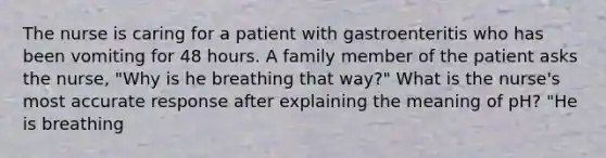 The nurse is caring for a patient with gastroenteritis who has been vomiting for 48 hours. A family member of the patient asks the nurse, "Why is he breathing that way?" What is the nurse's most accurate response after explaining the meaning of pH? "He is breathing