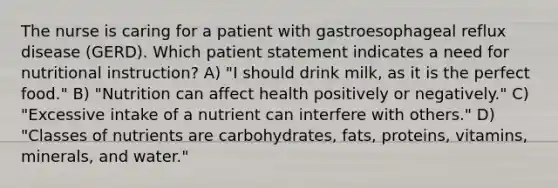 The nurse is caring for a patient with gastroesophageal reflux disease (GERD). Which patient statement indicates a need for nutritional instruction? A) "I should drink milk, as it is the perfect food." B) "Nutrition can affect health positively or negatively." C) "Excessive intake of a nutrient can interfere with others." D) "Classes of nutrients are carbohydrates, fats, proteins, vitamins, minerals, and water."