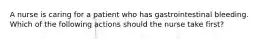 A nurse is caring for a patient who has gastrointestinal bleeding. Which of the following actions should the nurse take first?