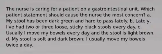 The nurse is caring for a patient on a gastrointestinal unit. Which patient statement should cause the nurse the most concern? a. My stool has been dark green and hard to pass lately. b. Lately, I've had two or three loose, sticky black stools every day. c. Usually I move my bowels every day and the stool is light brown. d. My stool is soft and dark brown; I usually move my bowels twice a day.