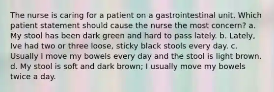 The nurse is caring for a patient on a gastrointestinal unit. Which patient statement should cause the nurse the most concern? a. My stool has been dark green and hard to pass lately. b. Lately, Ive had two or three loose, sticky black stools every day. c. Usually I move my bowels every day and the stool is light brown. d. My stool is soft and dark brown; I usually move my bowels twice a day.