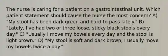 The nurse is caring for a patient on a gastrointestinal unit. Which patient statement should cause the nurse the most concern? A) "My stool has been dark green and hard to pass lately." B) "Lately, I've had two or three loose, sticky black stools every day." C) "Usually I move my bowels every day and the stool is light brown." D) "My stool is soft and dark brown; I usually move my bowels twice a day."