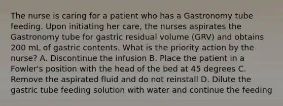 The nurse is caring for a patient who has a Gastronomy tube feeding. Upon initiating her care, the nurses aspirates the Gastronomy tube for gastric residual volume (GRV) and obtains 200 mL of gastric contents. What is the priority action by the nurse? A. Discontinue the infusion B. Place the patient in a Fowler's position with the head of the bed at 45 degrees C. Remove the aspirated fluid and do not reinstall D. Dilute the gastric tube feeding solution with water and continue the feeding