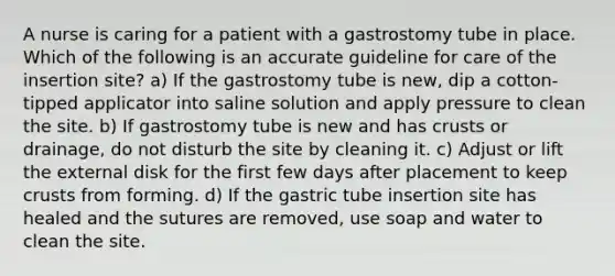 A nurse is caring for a patient with a gastrostomy tube in place. Which of the following is an accurate guideline for care of the insertion site? a) If the gastrostomy tube is new, dip a cotton-tipped applicator into saline solution and apply pressure to clean the site. b) If gastrostomy tube is new and has crusts or drainage, do not disturb the site by cleaning it. c) Adjust or lift the external disk for the first few days after placement to keep crusts from forming. d) If the gastric tube insertion site has healed and the sutures are removed, use soap and water to clean the site.