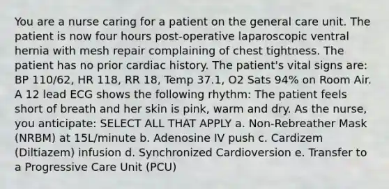 You are a nurse caring for a patient on the general care unit. The patient is now four hours post-operative laparoscopic ventral hernia with mesh repair complaining of chest tightness. The patient has no prior cardiac history. The patient's vital signs are: BP 110/62, HR 118, RR 18, Temp 37.1, O2 Sats 94% on Room Air. A 12 lead ECG shows the following rhythm: The patient feels short of breath and her skin is pink, warm and dry. As the nurse, you anticipate: SELECT ALL THAT APPLY a. Non-Rebreather Mask (NRBM) at 15L/minute b. Adenosine IV push c. Cardizem (Diltiazem) infusion d. Synchronized Cardioversion e. Transfer to a Progressive Care Unit (PCU)