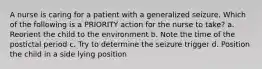 A nurse is caring for a patient with a generalized seizure. Which of the following is a PRIORITY action for the nurse to take? a. Reorient the child to the environment b. Note the time of the postictal period c. Try to determine the seizure trigger d. Position the child in a side lying position