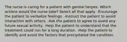 The nurse is caring for a patient with genital herpes. Which actions would the nurse take? Select all that apply. -Encourage the patient to verbalize feelings. -Instruct the patient to avoid interaction with others. -Ask the patient to agree to avoid any future sexual activity. -Help the patient to understand that the treatment could run for a long duration. -Help the patient to identify and avoid the factors that precipitated the condition.