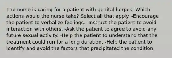 The nurse is caring for a patient with genital herpes. Which actions would the nurse take? Select all that apply. -Encourage the patient to verbalize feelings. -Instruct the patient to avoid interaction with others. -Ask the patient to agree to avoid any future sexual activity. -Help the patient to understand that the treatment could run for a long duration. -Help the patient to identify and avoid the factors that precipitated the condition.