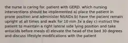 the nurse is caring for. patient with GERD. which nursing interventions should be implemented a) place the patient in prone position and administer NSAIDs b) have the patient remain upright at all times and walk for 10 min 3x a day c) instruct the patient to maintain a right lateral side lying position and take antacids before meals d) elevate the head of the bed 30 degrees and discuss lifestyle modifications with the patient