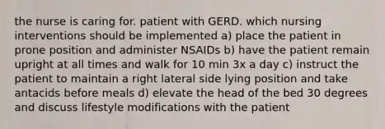 the nurse is caring for. patient with GERD. which nursing interventions should be implemented a) place the patient in prone position and administer NSAIDs b) have the patient remain upright at all times and walk for 10 min 3x a day c) instruct the patient to maintain a right lateral side lying position and take antacids before meals d) elevate the head of the bed 30 degrees and discuss lifestyle modifications with the patient