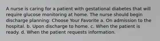 A nurse is caring for a patient with gestational diabetes that will require glucose monitoring at home. The nurse should begin discharge planning: Choose Your Favorite a. On admission to the hospital. b. Upon discharge to home. c. When the patient is ready. d. When the patient requests information.