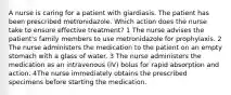 A nurse is caring for a patient with giardiasis. The patient has been prescribed metronidazole. Which action does the nurse take to ensure effective treatment? 1 The nurse advises the patient's family members to use metronidazole for prophylaxis. 2 The nurse administers the medication to the patient on an empty stomach with a glass of water. 3 The nurse administers the medication as an intravenous (IV) bolus for rapid absorption and action. 4The nurse immediately obtains the prescribed specimens before starting the medication.