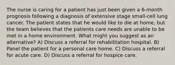 The nurse is caring for a patient has just been given a 6-month prognosis following a diagnosis of extensive stage small-cell lung cancer. The patient states that he would like to die at home, but the team believes that the patients care needs are unable to be met in a home environment. What might you suggest as an alternative? A) Discuss a referral for rehabilitation hospital. B) Panel the patient for a personal care home. C) Discuss a referral for acute care. D) Discuss a referral for hospice care.