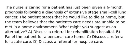 The nurse is caring for a patient has just been given a 6-month prognosis following a diagnosis of extensive stage small-cell lung cancer. The patient states that he would like to die at home, but the team believes that the patient's care needs are unable to be met in a home environment. What might you suggest as an alternative? A) Discuss a referral for rehabilitation hospital. B) Panel the patient for a personal care home. C) Discuss a referral for acute care. D) Discuss a referral for hospice care.