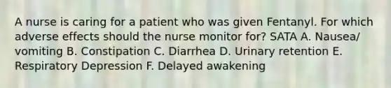 A nurse is caring for a patient who was given Fentanyl. For which adverse effects should the nurse monitor for? SATA A. Nausea/ vomiting B. Constipation C. Diarrhea D. Urinary retention E. Respiratory Depression F. Delayed awakening