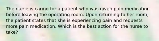 The nurse is caring for a patient who was given pain medication before leaving the operating room. Upon returning to her room, the patient states that she is experiencing pain and requests more pain medication. Which is the best action for the nurse to take?