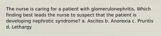 The nurse is caring for a patient with glomerulonephritis. Which finding best leads the nurse to suspect that the patient is developing nephrotic syndrome? a. Ascites b. Anorexia c. Pruritis d. Lethargy