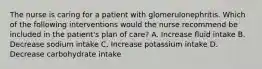 The nurse is caring for a patient with glomerulonephritis. Which of the following interventions would the nurse recommend be included in the patient's plan of care? A. Increase fluid intake B. Decrease sodium intake C. Increase potassium intake D. Decrease carbohydrate intake