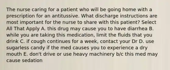 The nurse caring for a patient who will be going home with a prescription for an antitussive. What discharge instructions are most important for the nurse to share with this patient? Select All That Apply A. this drug may cause you to have diarrhea B. while you are taking this medication, limit the fluids that you drink C. if cough continues for a week, contact your Dr D. use sugarless candy if the med causes you to experience a dry mouth E. don't drive or use heavy machinery b/c this med may cause sedation