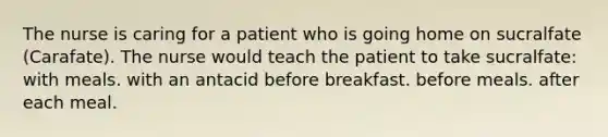 The nurse is caring for a patient who is going home on sucralfate (Carafate). The nurse would teach the patient to take sucralfate: with meals. with an antacid before breakfast. before meals. after each meal.