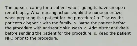 The nurse is caring for a patient who is going to have an open renal biopsy. What nursing action should the nurse prioritize when preparing this patient for the procedure? a. Discuss the patient's diagnosis with the family. b. Bathe the patient before the procedure with antiseptic skin wash. c. Administer antivirals before sending the patient for the procedure. d. Keep the patient NPO prior to the procedure.