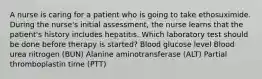 A nurse is caring for a patient who is going to take ethosuximide. During the nurse's initial assessment, the nurse learns that the patient's history includes hepatitis. Which laboratory test should be done before therapy is started? Blood glucose level Blood urea nitrogen (BUN) Alanine aminotransferase (ALT) Partial thromboplastin time (PTT)