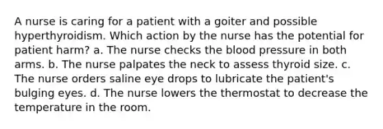 A nurse is caring for a patient with a goiter and possible hyperthyroidism. Which action by the nurse has the potential for patient harm? a. The nurse checks the blood pressure in both arms. b. The nurse palpates the neck to assess thyroid size. c. The nurse orders saline eye drops to lubricate the patient's bulging eyes. d. The nurse lowers the thermostat to decrease the temperature in the room.