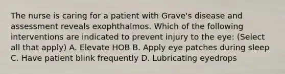 The nurse is caring for a patient with Grave's disease and assessment reveals exophthalmos. Which of the following interventions are indicated to prevent injury to the eye: (Select all that apply) A. Elevate HOB B. Apply eye patches during sleep C. Have patient blink frequently D. Lubricating eyedrops