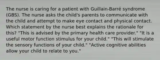 The nurse is caring for a patient with Guillain-Barré syndrome (GBS). The nurse asks the child's parents to communicate with the child and attempt to make eye contact and physical contact. Which statement by the nurse best explains the rationale for this? "This is advised by the primary health care provider." "It is a useful motor function stimulus for your child." "This will stimulate the sensory functions of your child." "Active cognitive abilities allow your child to relate to you."