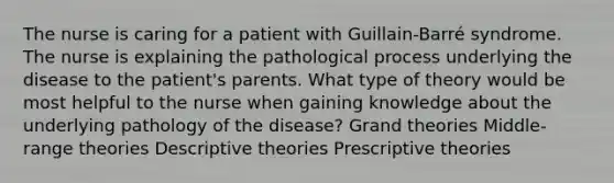 The nurse is caring for a patient with Guillain-Barré syndrome. The nurse is explaining the pathological process underlying the disease to the patient's parents. What type of theory would be most helpful to the nurse when gaining knowledge about the underlying pathology of the disease? Grand theories Middle-range theories Descriptive theories Prescriptive theories