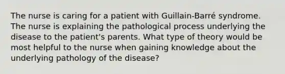 The nurse is caring for a patient with Guillain-Barré syndrome. The nurse is explaining the pathological process underlying the disease to the patient's parents. What type of theory would be most helpful to the nurse when gaining knowledge about the underlying pathology of the disease?