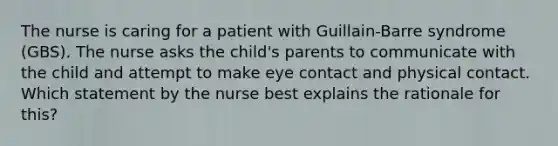 The nurse is caring for a patient with Guillain-Barre syndrome (GBS). The nurse asks the child's parents to communicate with the child and attempt to make eye contact and physical contact. Which statement by the nurse best explains the rationale for this?