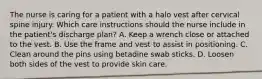 The nurse is caring for a patient with a halo vest after cervical spine injury. Which care instructions should the nurse include in the patient's discharge plan? A. Keep a wrench close or attached to the vest. B. Use the frame and vest to assist in positioning. C. Clean around the pins using betadine swab sticks. D. Loosen both sides of the vest to provide skin care.