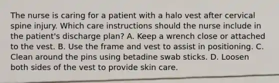 The nurse is caring for a patient with a halo vest after cervical spine injury. Which care instructions should the nurse include in the patient's discharge plan? A. Keep a wrench close or attached to the vest. B. Use the frame and vest to assist in positioning. C. Clean around the pins using betadine swab sticks. D. Loosen both sides of the vest to provide skin care.