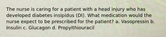 The nurse is caring for a patient with a head injury who has developed diabetes insipidus (DI). What medication would the nurse expect to be prescribed for the patient? a. Vasopressin b. Insulin c. Glucagon d. Propylthiouracil