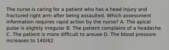 The nurse is caring for a patient who has a head injury and fractured right arm after being assaulted. Which assessment information requires rapid action by the nurse? A. The apical pulse is slightly irregular B. The patient complains of a headache C. The patient is more difficult to arouse D. The blood pressure increases to 140/62