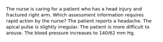 The nurse is caring for a patient who has a head injury and fractured right arm. Which assessment information requires rapid action by the nurse? The patient reports a headache. The apical pulse is slightly irregular. The patient is more difficult to arouse. The blood pressure increases to 140/62 mm Hg.