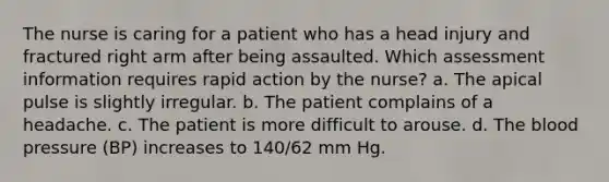 The nurse is caring for a patient who has a head injury and fractured right arm after being assaulted. Which assessment information requires rapid action by the nurse? a. The apical pulse is slightly irregular. b. The patient complains of a headache. c. The patient is more difficult to arouse. d. The blood pressure (BP) increases to 140/62 mm Hg.