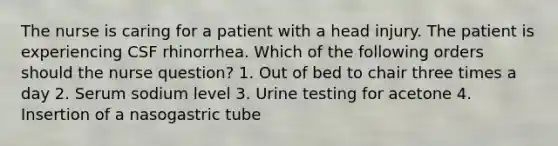 The nurse is caring for a patient with a head injury. The patient is experiencing CSF rhinorrhea. Which of the following orders should the nurse question? 1. Out of bed to chair three times a day 2. Serum sodium level 3. Urine testing for acetone 4. Insertion of a nasogastric tube