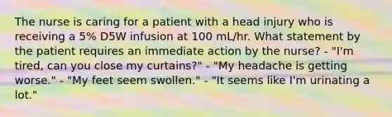 The nurse is caring for a patient with a head injury who is receiving a 5% D5W infusion at 100 mL/hr. What statement by the patient requires an immediate action by the nurse? - "I'm tired, can you close my curtains?" - "My headache is getting worse." - "My feet seem swollen." - "It seems like I'm urinating a lot."