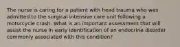 The nurse is caring for a patient with head trauma who was admitted to the surgical intensive care unit following a motorcycle crash. What is an important assessment that will assist the nurse in early identification of an endocrine disorder commonly associated with this condition?