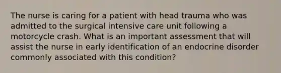 The nurse is caring for a patient with head trauma who was admitted to the surgical intensive care unit following a motorcycle crash. What is an important assessment that will assist the nurse in early identification of an endocrine disorder commonly associated with this condition?